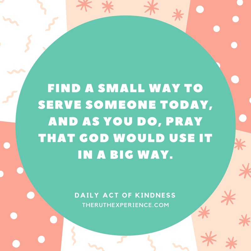 Image of a quote about Daily Acts of Kindness: "Find a small way to serve someone today, and as you do, pray that God would use it in a big way." theruthexperience.com