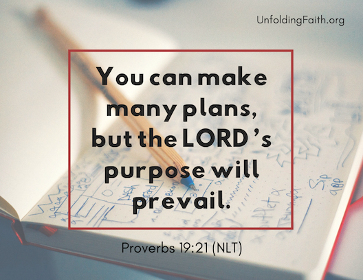 Scripture about finding your life purpose in God; Proverbs 19:21 from the New Living Translation: "You can make many plans, but the Lord's purpose will prevail."