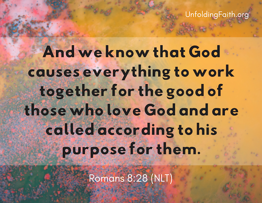 Scripture about finding your life purpose in God; Romans 8:28 from the New Living Translation: "And we know that God causes everything to work together for the good of those who love God and are called according to his purpose for them."