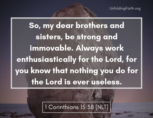 Scripture about finding your life purpose in God; 1st Corinthians 15:58 from the New Living Translation: "So, my dear brothers and sisters, be strong and immovable. Always work enthusiastically for the Lord, for the know that nothing you do for the Lord is useless."