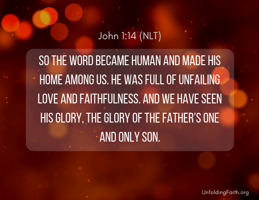 Image of Scripture about Christmas, John 1:14 from the New Living Translation: "So the word became human and made his home among us. He was full of unfailing love and faithfulness. And we have seen his glory, the glory of the Father's one and only son."