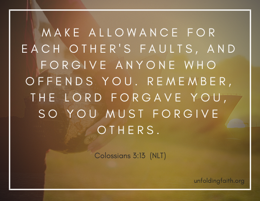 Scripture about forgiveness, from the New Living Translation; Colossians 3:13 "Make allowance for each other's faults, and forgive anyone who offends you. Remember, the lord forgave you, so you must forgive others."