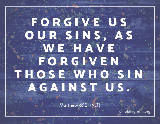 Scripture about forgiveness, from the New Living Translation; Matthew 6:12 "Forgive us our sins, as we have forgiven those who sin against us."