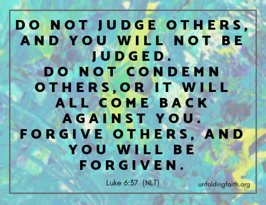 Scripture about forgiveness, from the New Living Translation; Luke 6:37 "Do not judge others, and you will not be judged. Do not condemn others, or it will all come back against you. Forgive others, and you will be forgiven."
