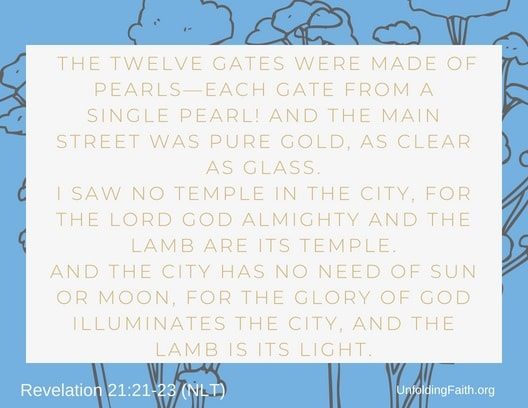 Scripture about Heaven, Revelation 21:21-23 from the New Living Translation; "The twelve gates were made of pearls-each gate from a single pearl! And the main street was pure gold, as clear as glass. I saw no temple in the city, for the lord God almighty and the lamb are its temple. And the city has no need of sun or moon, for the glory of God illuminates the city, and the lamb is its light."