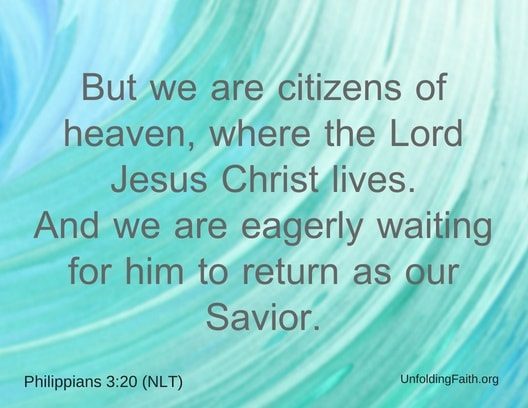 Scripture about Heaven, Philippians 3:20 from the New Living Translation; "But we are citizens of heaven, where the Lord Jesus Christ lives. And we are eagerly waiting for him to return as our Savior."