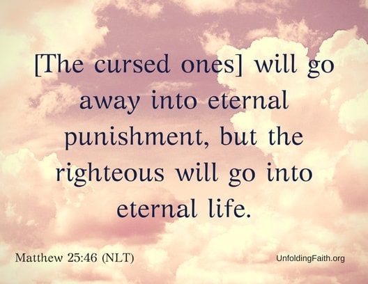 Scripture about Heaven, Matthew 25:46 from the New Living Translation; "The cursed ones will go away into eternal punishment, but the righteous will go into eternal life."