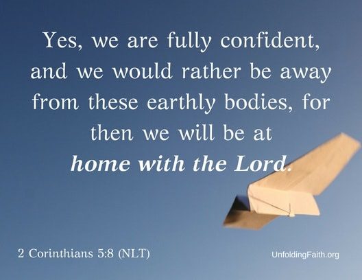 Scripture about Heaven, 2nd Corinthians 5:8 from the New Living Translation; "Yes, we are fully confident, and we would rather be away from these earthly bodies, for then we will be at home with the Lord."