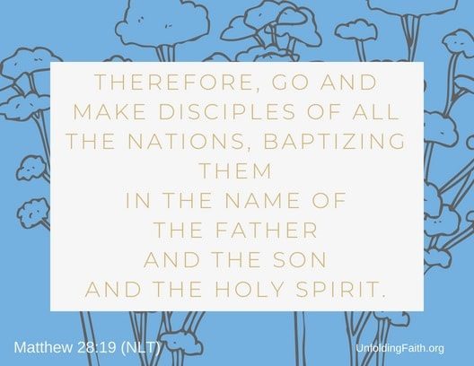 Scripture about Heaven, Matthew 28:19 from the New Living Translation; "Therefore, go and make disciples of all the nations, baptizing them in the name of the father and the son and the Holy Spirit."