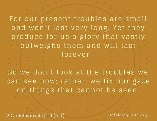 Scripture about Heaven, 2nd Corinthians 4:17-18 from the New Living Translation; "For our present troubles are small and won't last very long. Yet they produce for us a glory that vastly outweighs them and will last forever! So we don't look at the troubles we can see now; rather, we fix our gaze on things that cannot be seen."