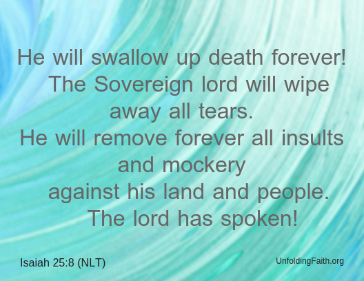 Scripture about Heaven, Isaiah 25:8 from the New Living Translation; "He will swallow up death forever! The Sovereign lord will wipe away all tears. He will remove forever all insults and mockery against his land and people. The lord has spoken!"