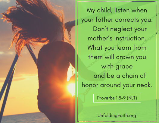 Scripture about listening to your mentors, Proverbs 1:8-9 from the New Living Translation; "My child, listen when your father corrects you. Don't neglect your mother's instruction. What you learn from them will crown you with grace and be a chain of honor around your neck."