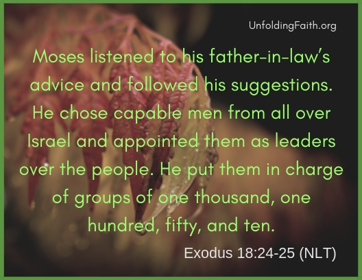 Scripture about mentors and small groups, Exodus 18:24-25 from the New Living Translation; "Moses listened to his father-in-law's advice and followed his suggestions. He chose capable men from all over Israel and appointed them as leaders over the people. He put them in charge of groups of one thousand, one hundred, fifty, and ten."
