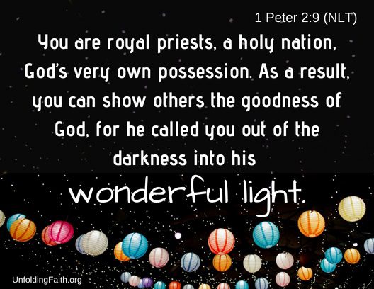 Scripture about sharing the Good News with others, 1st Peter 2:9 from the New Living Translation; "You are royal priests, a holy nation, God's very own possession. As a result, you can show others the goodness of God, for he called you out of the darkness into his wonderful light."