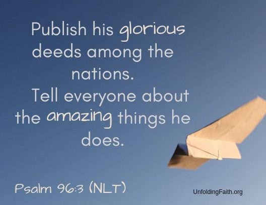 Scripture about sharing the Good News with others, Psalm 96:3 from the New Living Translation; "Publish his glorious deeds among the nations. Tell everyone about the amazing things he does."