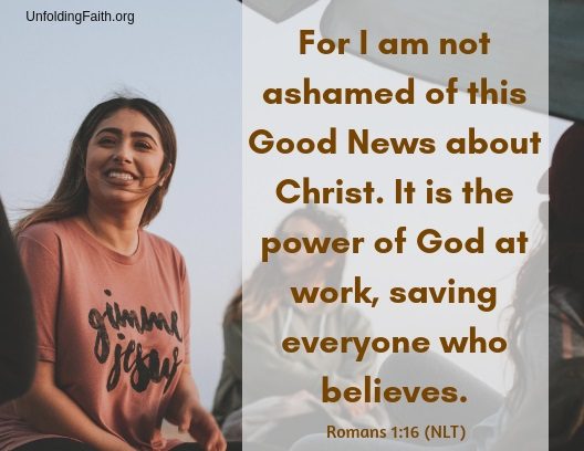 Scripture about sharing the Good News with others, Romans 1:16 from the New Living Translation; "For I am not ashamed of this Good News about Christ. It is the power of God at work, saving everyone who believes."