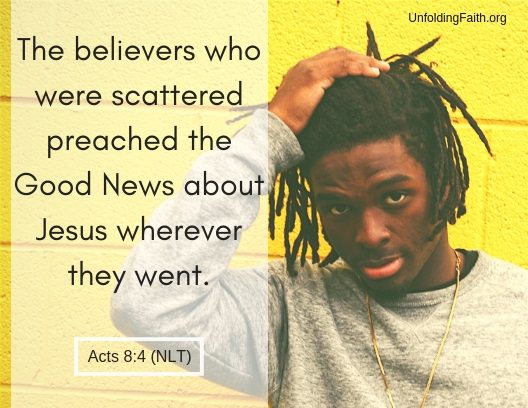 Scripture about sharing the Good News with others, Acts 8:4 from the New Living Translation; "The believers who were scattered preached the Good News about Jesus wherever they went."