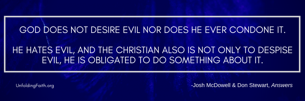 Quote from the book Answers, relating to why God allows evil and suffering in the world; "God does not desire evil nor does he ever condone it. He hates evil, and the Christian also is not only to despise evil, he is obligated to do something about it."