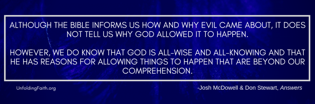 Quote from the book Answers, relating to why God allows evil and suffering in the world; "Although the Bible informs us how and why evil came about, it does not tell us why God allowed it to happen. However, we do know that God is all-wise and all-knowing and that he has reasons for allowing things to happen that are beyond our comprehension."