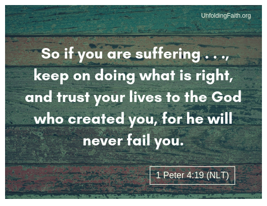 Scripture about why does God allow evil and suffering in the world? 1st Pete 4:19 from the New Living Translation; "So if you are suffering, keep on doing what is right, and trust your lives to the God who created you, for he will never fail you."