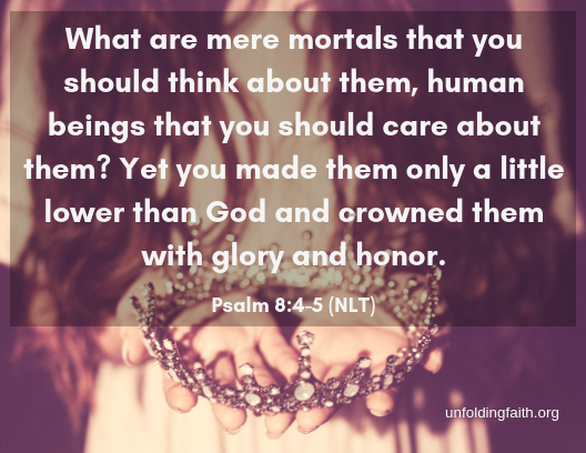 Scripture from the New Living Translation about how God views you: "What are mere mortals that you should think about them, human beings that you should care about them? Yet you made them only a little lower than God and crowned them with glory and honor." Psalm 8:4-5